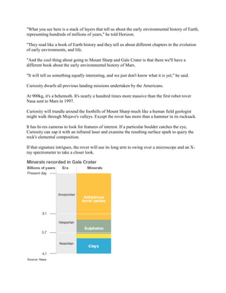 "What you see here is a stack of layers that tell us about the early environmental history of Earth,
representing hundreds of millions of years," he told Horizon.

"They read like a book of Earth history and they tell us about different chapters in the evolution
of early environments, and life.

"And the cool thing about going to Mount Sharp and Gale Crater is that there we'll have a
different book about the early environmental history of Mars.

"It will tell us something equally interesting, and we just don't know what it is yet," he said.

Curiosity dwarfs all previous landing missions undertaken by the Americans.

At 900kg, it's a behemoth. It's nearly a hundred times more massive than the first robot rover
Nasa sent to Mars in 1997.

Curiosity will trundle around the foothills of Mount Sharp much like a human field geologist
might walk through Mojave's valleys. Except the rover has more than a hammer in its rucksack.

It has hi-res cameras to look for features of interest. If a particular boulder catches the eye,
Curiosity can zap it with an infrared laser and examine the resulting surface spark to query the
rock's elemental composition.

If that signature intrigues, the rover will use its long arm to swing over a microscope and an X-
ray spectrometer to take a closer look.
 