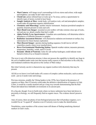 Mast Camera: will image rover's surroundings in hi-res stereo and colour; wide angle
       and telephoto; can make hi-def video movies
       ChemCam: pulses infrared laser at rocks up to 7m away; carries a spectrometer to
       identify types of atoms excited in laser beam
       Sample Analysis at Mars: inside body; will analyse rock, soil and atmospheric samples;
       would make all-important organics identification
       Chemistry and Mineralogy: another interior instrument. Analyses powdered samples to
       quantify minerals present in rocks and soils
       Mars Hand Lens Imager: mounted on arm toolkit; will take extreme close-ups of rocks,
       soil and any ice; details smaller than hair's width
       Alpha Particle X-ray Spectrometer: Canadian arm contribution; will determine relative
       abundances of different elements in samples
       Radiation Assessment Detector: will characterize radiation environment at surface; key
       information for future human exploration
       Mars Descent Imager: operates during landing sequence; hi-def movie will tell
       controllers exactly where rover touched down
       Rover Environmental Monitoring Station: Spanish weather station; measures pressure,
       temperature, humidity, winds, and UV levels
       Dynamic Albedo of Neutrons: looks for sub-surface hydrogen; could indicate water
       buried in form of ice or bound in minerals

The rover is not a life-detection mission; it does not possess the capability to identify any bugs in
the soil or huddled under rocks (not that anyone really expects to find microbes in the cold, dry,
and irradiated conditions that persist at the surface of Mars today).

But what Curiosity can do is characterise any organic (carbon-rich) chemistry that may be
present.

All life as we know it on Earth trades off a source of complex carbon molecules, such as amino
acids - just as it needs water and energy.

Previous missions, notably the Viking landers in the 1970s, have hinted at the presence of
organics on Mars. But if Curiosity could make the definitive identification of organics in Gale
Crater, it would be a eureka moment and go a long way towards demonstrating that the Red
Planet did indeed have habitable environments in its ancient past.

It's a big ask, though. Even in Earth rocks where we know sediments have been laid down in
proximity to biology, we still frequently find no organic traces. The evidence doesn't preserve
well.

And, of course, there are plenty of non-biological processes that will produce organics, so it
wouldn't be an "A equals B" situation even if Curiosity were to make the identification.

Nonetheless, some members of the science team still dream of finding tantalising chemical
markers in Gale's rocks.
 