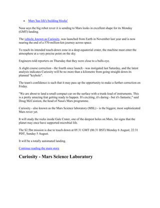 Mars 'has life's building blocks'

Nasa says the big robot rover it is sending to Mars looks in excellent shape for its Monday
(GMT) landing.

The vehicle, known as Curiosity, was launched from Earth in November last year and is now
nearing the end of a 570-million-km journey across space.

To reach its intended touch-down zone in a deep equatorial crater, the machine must enter the
atmosphere at a very precise point on the sky.

Engineers told reporters on Thursday that they were close to a bulls-eye.

A slight course correction - the fourth since launch - was instigated last Saturday, and the latest
analysis indicates Curiosity will be no more than a kilometre from going straight down its
planned "keyhole".

The team's confidence is such that it may pass up the opportunity to make a further correction on
Friday.

"We are about to land a small compact car on the surface with a trunk-load of instruments. This
is a pretty amazing feat getting ready to happen. It's exciting, it's daring - but it's fantastic," said
Doug McCuistion, the head of Nasa's Mars programme.

Curiosity - also known as the Mars Science laboratory (MSL) - is the biggest, most sophisticated
Mars rover yet.

It will study the rocks inside Gale Crater, one of the deepest holes on Mars, for signs that the
planet may once have supported microbial life.

The $2.5bn mission is due to touch down at 05:31 GMT (06:31 BST) Monday 6 August; 22:31
PDT, Sunday 5 August.

It will be a totally automated landing.

Continue reading the main story

Curiosity - Mars Science Laboratory
 
