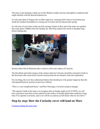 The team is also keeping a sharp eye on the Martian weather and any atmospheric conditions that
might interfere with the descent manoeuvres.

It is the equivalent of August also on Mars right now, meaning Gale Crater at its position just
inside the southern hemisphere is coming out of winter and moving towards spring.

It is the time of year when winds can kick up huge clouds of dust, and a big storm was spotted
this week about 1,000km from the landing site. But Nasa expects this storm to dissipate long
before landing day.




Science editor David Shukman takes a look at a full-scale replica of Curiosity

The first black-and-white images of the surface taken by Curiosity should be returned to Earth in
the first hours after touch down, but the mission team do not intend to rush into exploration.

For one thing, the rover has a plutonium battery that should give it far greater longevity than the
solar-panelled power systems on previous vehicles.

"This is a very complicated beast," said Pete Theisinger, Curiosity's project manager.

"The speech I made to the team is to recognize that on Sunday night at [22:32 PDT], we will
have a priceless asset that we have placed on the surface of another planet that could last a long
time if we operate it correctly, and so we will be as cautious as hell about what we do with it."

Step by step: How the Curiosity rover will land on Mars
Continue reading the main story
 