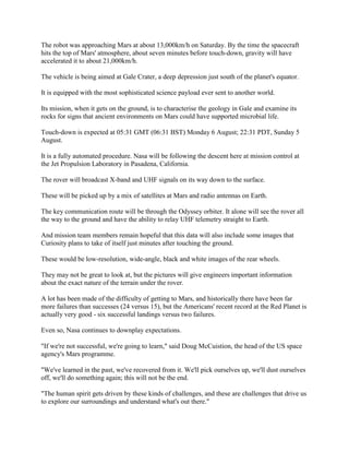 The robot was approaching Mars at about 13,000km/h on Saturday. By the time the spacecraft
hits the top of Mars' atmosphere, about seven minutes before touch-down, gravity will have
accelerated it to about 21,000km/h.

The vehicle is being aimed at Gale Crater, a deep depression just south of the planet's equator.

It is equipped with the most sophisticated science payload ever sent to another world.

Its mission, when it gets on the ground, is to characterise the geology in Gale and examine its
rocks for signs that ancient environments on Mars could have supported microbial life.

Touch-down is expected at 05:31 GMT (06:31 BST) Monday 6 August; 22:31 PDT, Sunday 5
August.

It is a fully automated procedure. Nasa will be following the descent here at mission control at
the Jet Propulsion Laboratory in Pasadena, California.

The rover will broadcast X-band and UHF signals on its way down to the surface.

These will be picked up by a mix of satellites at Mars and radio antennas on Earth.

The key communication route will be through the Odyssey orbiter. It alone will see the rover all
the way to the ground and have the ability to relay UHF telemetry straight to Earth.

And mission team members remain hopeful that this data will also include some images that
Curiosity plans to take of itself just minutes after touching the ground.

These would be low-resolution, wide-angle, black and white images of the rear wheels.

They may not be great to look at, but the pictures will give engineers important information
about the exact nature of the terrain under the rover.

A lot has been made of the difficulty of getting to Mars, and historically there have been far
more failures than successes (24 versus 15), but the Americans' recent record at the Red Planet is
actually very good - six successful landings versus two failures.

Even so, Nasa continues to downplay expectations.

"If we're not successful, we're going to learn," said Doug McCuistion, the head of the US space
agency's Mars programme.

"We've learned in the past, we've recovered from it. We'll pick ourselves up, we'll dust ourselves
off, we'll do something again; this will not be the end.

"The human spirit gets driven by these kinds of challenges, and these are challenges that drive us
to explore our surroundings and understand what's out there."
 