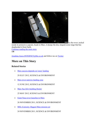 As the rover, tucked
inside its protective capsule, heads to Mars, it dumps the disc-shaped cruise stage that has
shepherded it from Earth.
Continue reading the main story
1/8

Jonathan.Amos-INTERNET@bbc.co.uk and follow me on Twitter

More on This Story
Related Stories

       Mars success depends on 'crazy' landing

       29 JULY 2012, SCIENCE & ENVIRONMENT

       Mars rover narrows landing zone

       12 JUNE 2012, SCIENCE & ENVIRONMENT

       Mars 'has life's building blocks'

       25 MAY 2012, SCIENCE & ENVIRONMENT

       Giant Nasa rover launches to Mars

       26 NOVEMBER 2011, SCIENCE & ENVIRONMENT

       MSL-Curiosity: Biggest Mars mission yet

       24 NOVEMBER 2011, SCIENCE & ENVIRONMENT
 