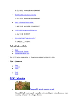 29 JULY 2012, SCIENCE & ENVIRONMENT

       Nasa may not hear rover' s landing

       16 JULY 2012, SCIENCE & ENVIRONMENT

       Mars 'has life's building blocks'

       25 MAY 2012, SCIENCE & ENVIRONMENT

       Landing Batman would be Splatman

       10 JULY 2012, LEICESTER

       University to get 'supercomputer'

       07 JUNE 2012, LEICESTER

Related Internet links

       Nasa
       University of Leicester
       John Bridges: Mars blog

The BBC is not responsible for the content of external Internet sites

Share this page
       Share
       Facebook
       Twitter

       Email
       Print


BBC Leicester



                                 Fungus-hit ash trees destroyed

       Almost 500 ash trees recently planted in Leicestershire are being destroyed after
       becoming infected with a fungus disease.
 