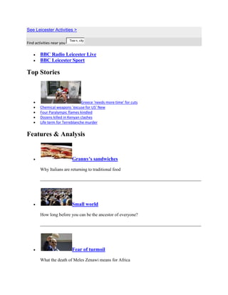 See Leicester Activities >

                           Tow n, city,
Find activities near you

        BBC Radio Leicester Live
        BBC Leicester Sport

Top Stories



                                 Greece 'needs more time' for cuts
        Chemical weapons 'excuse for US' New
        Four Paralympic flames kindled
        Dozens killed in Kenyan clashes
        Life term for Terreblanche murder


Features & Analysis


                             Granny's sandwiches

        Why Italians are returning to traditional food




                             Small world

        How long before you can be the ancestor of everyone?




                             Fear of turmoil

        What the death of Meles Zenawi means for Africa
 