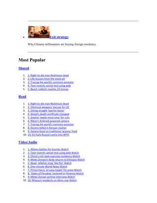 Exit strategy

        Why Chinese millionaires are buying foreign residency




Most Popular
Shared

  1.    1: Right-to-die man Nicklinson dead
  2.    2: Life lessons from the mosh pit
  3.    3: Tracing the world's common ancestor
  4.    4: Teen invents cancer test using web
  5.    5: Beach rubbish reaches 23 tonnes

Read

  1.    1: Right-to-die man Nicklinson dead
  2.    2: Chemical weapons 'excuse for US'
  3.    3: Sitting straight 'bad for backs'
  4.    4: Wood's death certificate changed
  5.    5: Greece 'needs more time' for cuts
  6.    6: Nikon's Android-powered camera
  7.    7: Tracing the world's common ancestor
  8.    8: Dozens killed in Kenyan clashes
  9.    9: Italians feast on traditional 'granny' food
  10.   10: EU hails Russia's entry into WTO

Video/Audio

  1.    1: Athens battles for tourists Watch
  2.    2: Teen invents cancer test using web Watch
  3.    3: China's rich seek overseas residency Watch
  4.    4: Meles Zenawi's body returns to Ethiopia Watch
  5.    5: Nyad: Jellyfish sting 'like fire' Watch
  6.    6: One-minute World News Watch
  7.    7: Prince Harry 'an easy target' for press Watch
  8.    8: 'Gates of Paradise' restored in Florence Watch
  9.    9: Meles Zenawi archive interview Watch
  10.   10: Missouri residents on Akins row Watch
 