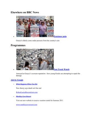 Elsewhere on BBC News




                                                         Pensioner pain

     Greece's elderly come under pressure from the country's cuts

Programmes




                                                         Fast Track Watch

     Annoyed at Greece’s overseas reputation - how young Greeks are attempting to repair the
     damage

Ads by Google

     What Happens When You Die

     New theory says death isn't the end

     RobertLanzaBiocentrism.com

     Markley Cove Resort

     Visit our new website to reserve vacation rental for Summer 2011

     www.markleycoveresort.com
 