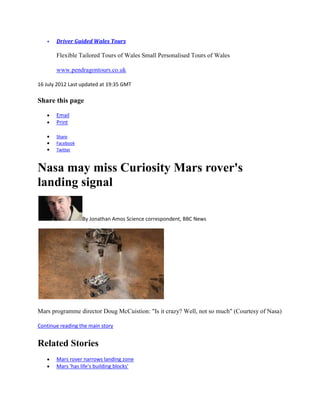 Driver Guided Wales Tours

       Flexible Tailored Tours of Wales Small Personalised Tours of Wales

       www.pendragontours.co.uk

16 July 2012 Last updated at 19:35 GMT

Share this page

       Email
       Print

       Share
       Facebook
       Twitter



Nasa may miss Curiosity Mars rover's
landing signal

                  By Jonathan Amos Science correspondent, BBC News




Mars programme director Doug McCuistion: "Is it crazy? Well, not so much" (Courtesy of Nasa)

Continue reading the main story


Related Stories
       Mars rover narrows landing zone
       Mars 'has life's building blocks'
 