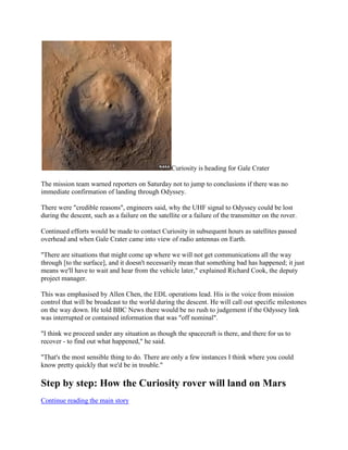Curiosity is heading for Gale Crater

The mission team warned reporters on Saturday not to jump to conclusions if there was no
immediate confirmation of landing through Odyssey.

There were "credible reasons", engineers said, why the UHF signal to Odyssey could be lost
during the descent, such as a failure on the satellite or a failure of the transmitter on the rover.

Continued efforts would be made to contact Curiosity in subsequent hours as satellites passed
overhead and when Gale Crater came into view of radio antennas on Earth.

"There are situations that might come up where we will not get communications all the way
through [to the surface], and it doesn't necessarily mean that something bad has happened; it just
means we'll have to wait and hear from the vehicle later," explained Richard Cook, the deputy
project manager.

This was emphasised by Allen Chen, the EDL operations lead. His is the voice from mission
control that will be broadcast to the world during the descent. He will call out specific milestones
on the way down. He told BBC News there would be no rush to judgement if the Odyssey link
was interrupted or contained information that was "off nominal".

"I think we proceed under any situation as though the spacecraft is there, and there for us to
recover - to find out what happened," he said.

"That's the most sensible thing to do. There are only a few instances I think where you could
know pretty quickly that we'd be in trouble."

Step by step: How the Curiosity rover will land on Mars
Continue reading the main story
 