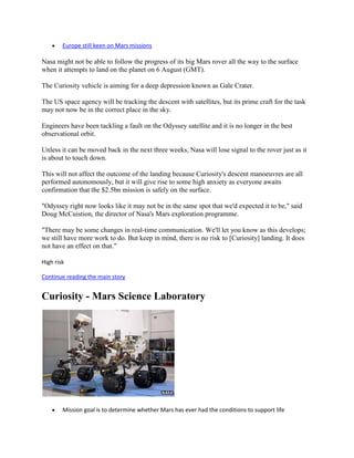 Europe still keen on Mars missions

Nasa might not be able to follow the progress of its big Mars rover all the way to the surface
when it attempts to land on the planet on 6 August (GMT).

The Curiosity vehicle is aiming for a deep depression known as Gale Crater.

The US space agency will be tracking the descent with satellites, but its prime craft for the task
may not now be in the correct place in the sky.

Engineers have been tackling a fault on the Odyssey satellite and it is no longer in the best
observational orbit.

Unless it can be moved back in the next three weeks, Nasa will lose signal to the rover just as it
is about to touch down.

This will not affect the outcome of the landing because Curiosity's descent manoeuvres are all
performed autonomously, but it will give rise to some high anxiety as everyone awaits
confirmation that the $2.5bn mission is safely on the surface.

"Odyssey right now looks like it may not be in the same spot that we'd expected it to be," said
Doug McCuistion, the director of Nasa's Mars exploration programme.

"There may be some changes in real-time communication. We'll let you know as this develops;
we still have more work to do. But keep in mind, there is no risk to [Curiosity] landing. It does
not have an effect on that."

High risk

Continue reading the main story


Curiosity - Mars Science Laboratory




        Mission goal is to determine whether Mars has ever had the conditions to support life
 