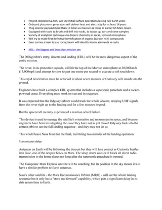 Project costed at $2.5bn; will see initial surface operations lasting two Earth years
       Onboard plutonium generators will deliver heat and electricity for at least 14 years
       75kg science payload more than 10 times as massive as those of earlier US Mars rovers
       Equipped with tools to brush and drill into rocks, to scoop up, sort and sieve samples
       Variety of analytical techniques to discern chemistry in rocks, soil and atmosphere
       Will try to make first definitive identification of organic (carbon rich) compounds
       Even carries a laser to zap rocks; beam will identify atomic elements in rocks

       MSL - the biggest and best Mars mission yet

The 900kg robot's entry, descent and landing (EDL) will be the most dangerous aspect of the
entire mission.

The rover, in its protective capsule, will hit the top of the Martian atmosphere at 20,000km/h
(13,000mph) and attempt to slow to just one metre per second to execute a soft touchdown.

This rapid deceleration must be achieved in about seven minutes or Curiosity will smash into the
ground.

Engineers have built a complex EDL system that includes a supersonic parachute and a rocket-
powered crane. Everything must work on cue and in sequence.

It was expected that the Odyssey orbiter would track the whole descent, relaying UHF signals
from the rover right up to the landing and for a few minutes beyond.

But the spacecraft recently experienced a reaction wheel failure.

This device is used to manage the satellite's orientation and momentum in space, and because
engineers have been investigating the issue they have not as yet moved Odyssey back into the
correct orbit to see the full landing sequence - and they may not do so.

This would leave Nasa blind for the final, nail-biting two minutes of the landing operation.

Transmission delay

Antennas on Earth will be following the descent but they will lose contact as Curiosity hurtles
into Gale, one of the deepest holes on Mars. The steep crater walls will block all direct radio
transmission to the home planet not long after the supersonic parachute is opened.

The Europeans' Mars Express satellite will be watching, but its position in the sky means it will
have a similar problem to Earth antennas.

Nasa's other satellite - the Mars Reconnaissance Orbiter (MRO) - will see the whole landing
sequence but it only has a "store and forward" capability, which puts a significant delay in its
data return time to Earth.
 