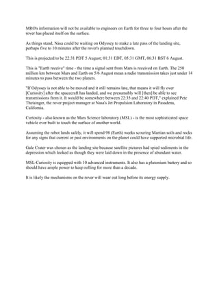 MRO's information will not be available to engineers on Earth for three to four hours after the
rover has placed itself on the surface.

As things stand, Nasa could be waiting on Odyssey to make a late pass of the landing site,
perhaps five to 10 minutes after the rover's planned touchdown.

This is projected to be 22:31 PDT 5 August; 01:31 EDT, 05:31 GMT, 06:31 BST 6 August.

This is "Earth receive" time - the time a signal sent from Mars is received on Earth. The 250
million km between Mars and Earth on 5/6 August mean a radio transmission takes just under 14
minutes to pass between the two planets.

"If Odyssey is not able to be moved and it still remains late, that means it will fly over
[Curiosity] after the spacecraft has landed, and we presumably will [then] be able to see
transmissions from it. It would be somewhere between 22:35 and 22:40 PDT," explained Pete
Theisinger, the rover project manager at Nasa's Jet Propulsion Laboratory in Pasadena,
California.

Curiosity - also known as the Mars Science laboratory (MSL) - is the most sophisticated space
vehicle ever built to touch the surface of another world.

Assuming the robot lands safely, it will spend 98 (Earth) weeks scouring Martian soils and rocks
for any signs that current or past environments on the planet could have supported microbial life.

Gale Crater was chosen as the landing site because satellite pictures had spied sediments in the
depression which looked as though they were laid down in the presence of abundant water.

MSL-Curiosity is equipped with 10 advanced instruments. It also has a plutonium battery and so
should have ample power to keep rolling for more than a decade.

It is likely the mechanisms on the rover will wear out long before its energy supply.
 