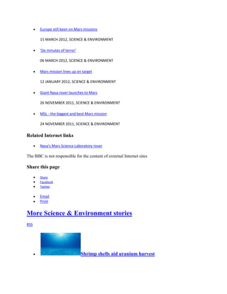 Europe still keen on Mars missions

       15 MARCH 2012, SCIENCE & ENVIRONMENT

       ‘Six minutes of terror’

       06 MARCH 2012, SCIENCE & ENVIRONMENT

       Mars mission lines up on target

       12 JANUARY 2012, SCIENCE & ENVIRONMENT

       Giant Nasa rover launches to Mars

       26 NOVEMBER 2011, SCIENCE & ENVIRONMENT

       MSL - the biggest and best Mars mission

       24 NOVEMBER 2011, SCIENCE & ENVIRONMENT

Related Internet links

       Nasa's Mars Science Laboratory rover

The BBC is not responsible for the content of external Internet sites

Share this page
       Share
       Facebook
       Twitter

       Email
       Print


More Science & Environment stories
RSS




                                 Shrimp shells aid uranium harvest
 