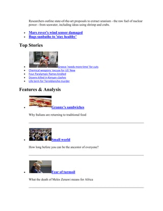 Researchers outline state-of-the-art proposals to extract uranium - the raw fuel of nuclear
    power - from seawater, including ideas using shrimp and crabs.

    Mars rover's wind sensor damaged
    Bugs sunbathe to 'stay healthy'

Top Stories



                             Greece 'needs more time' for cuts
    Chemical weapons 'excuse for US' New
    Four Paralympic flames kindled
    Dozens killed in Kenyan clashes
    Life term for Terreblanche murder


Features & Analysis


                      Granny's sandwiches

    Why Italians are returning to traditional food




                      Small world

    How long before you can be the ancestor of everyone?




                      Fear of turmoil

    What the death of Meles Zenawi means for Africa
 