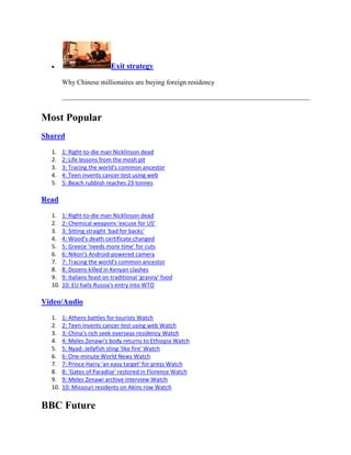 Exit strategy

        Why Chinese millionaires are buying foreign residency




Most Popular
Shared

  1.    1: Right-to-die man Nicklinson dead
  2.    2: Life lessons from the mosh pit
  3.    3: Tracing the world's common ancestor
  4.    4: Teen invents cancer test using web
  5.    5: Beach rubbish reaches 23 tonnes

Read

  1.    1: Right-to-die man Nicklinson dead
  2.    2: Chemical weapons 'excuse for US'
  3.    3: Sitting straight 'bad for backs'
  4.    4: Wood's death certificate changed
  5.    5: Greece 'needs more time' for cuts
  6.    6: Nikon's Android-powered camera
  7.    7: Tracing the world's common ancestor
  8.    8: Dozens killed in Kenyan clashes
  9.    9: Italians feast on traditional 'granny' food
  10.   10: EU hails Russia's entry into WTO

Video/Audio

  1.    1: Athens battles for tourists Watch
  2.    2: Teen invents cancer test using web Watch
  3.    3: China's rich seek overseas residency Watch
  4.    4: Meles Zenawi's body returns to Ethiopia Watch
  5.    5: Nyad: Jellyfish sting 'like fire' Watch
  6.    6: One-minute World News Watch
  7.    7: Prince Harry 'an easy target' for press Watch
  8.    8: 'Gates of Paradise' restored in Florence Watch
  9.    9: Meles Zenawi archive interview Watch
  10.   10: Missouri residents on Akins row Watch


BBC Future
 