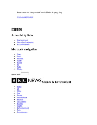 Probe cards and components Ceramic blades & epoxy ring

       www.accuprobe.com




Accessibility links
       Skip to content
       Skip to local navigation
       Accessibility Help


bbc.co.uk navigation
       News
       Sport
       Weather
       Travel
       Future
       TV
       Radio
       More…


Search term:



                                     Science & Environment
       Home
       UK
       Africa
       Asia
       Europe
       Latin America
       Mid-East
       US & Canada
       Business
       Health
       Sci/Environment
       Tech
       Entertainment
 