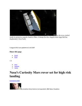 As the rover, tucked
inside its protective capsule, heads to Mars, it dumps the disc-shaped cruise stage that has
shepherded it from Earth.




5 August 2012 Last updated at 21:42 GMT

Share this page

       Email
       Print

3.1K


       Share
       Facebook
       Twitter



Nasa's Curiosity Mars rover set for high risk
landing
Comments (143)




                  By Jonathan Amos Science correspondent, BBC News, Pasadena
 