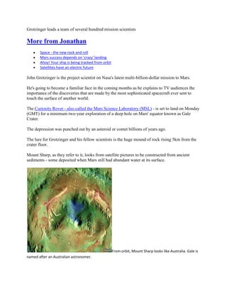 Grotzinger leads a team of several hundred mission scientists

More from Jonathan
       Space - the new rock and roll
       Mars success depends on 'crazy' landing
       Ahoy! Your ship is being tracked from orbit
       Satellites have an electric future

John Grotzinger is the project scientist on Nasa's latest multi-billion-dollar mission to Mars.

He's going to become a familiar face in the coming months as he explains to TV audiences the
importance of the discoveries that are made by the most sophisticated spacecraft ever sent to
touch the surface of another world.

The Curiosity Rover - also called the Mars Science Laboratory (MSL) - is set to land on Monday
(GMT) for a minimum two-year exploration of a deep hole on Mars' equator known as Gale
Crater.

The depression was punched out by an asteroid or comet billions of years ago.

The lure for Grotzinger and his fellow scientists is the huge mound of rock rising 5km from the
crater floor.

Mount Sharp, as they refer to it, looks from satellite pictures to be constructed from ancient
sediments - some deposited when Mars still had abundant water at its surface.




                                                     From orbit, Mount Sharp looks like Australia. Gale is
named after an Australian astronomer.
 