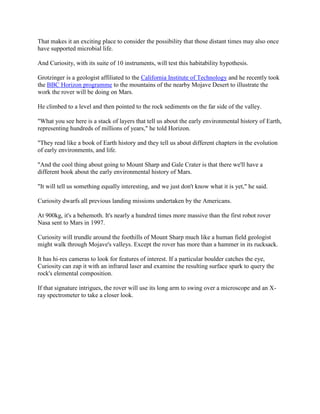 That makes it an exciting place to consider the possibility that those distant times may also once
have supported microbial life.

And Curiosity, with its suite of 10 instruments, will test this habitability hypothesis.

Grotzinger is a geologist affiliated to the California Institute of Technology and he recently took
the BBC Horizon programme to the mountains of the nearby Mojave Desert to illustrate the
work the rover will be doing on Mars.

He climbed to a level and then pointed to the rock sediments on the far side of the valley.

"What you see here is a stack of layers that tell us about the early environmental history of Earth,
representing hundreds of millions of years," he told Horizon.

"They read like a book of Earth history and they tell us about different chapters in the evolution
of early environments, and life.

"And the cool thing about going to Mount Sharp and Gale Crater is that there we'll have a
different book about the early environmental history of Mars.

"It will tell us something equally interesting, and we just don't know what it is yet," he said.

Curiosity dwarfs all previous landing missions undertaken by the Americans.

At 900kg, it's a behemoth. It's nearly a hundred times more massive than the first robot rover
Nasa sent to Mars in 1997.

Curiosity will trundle around the foothills of Mount Sharp much like a human field geologist
might walk through Mojave's valleys. Except the rover has more than a hammer in its rucksack.

It has hi-res cameras to look for features of interest. If a particular boulder catches the eye,
Curiosity can zap it with an infrared laser and examine the resulting surface spark to query the
rock's elemental composition.

If that signature intrigues, the rover will use its long arm to swing over a microscope and an X-
ray spectrometer to take a closer look.
 