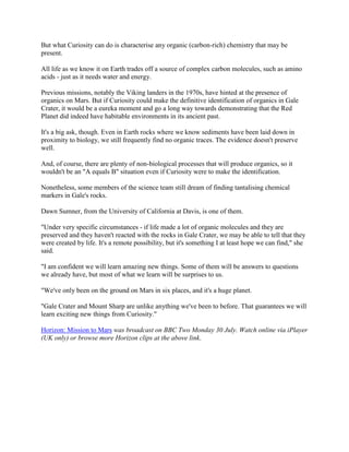 But what Curiosity can do is characterise any organic (carbon-rich) chemistry that may be
present.

All life as we know it on Earth trades off a source of complex carbon molecules, such as amino
acids - just as it needs water and energy.

Previous missions, notably the Viking landers in the 1970s, have hinted at the presence of
organics on Mars. But if Curiosity could make the definitive identification of organics in Gale
Crater, it would be a eureka moment and go a long way towards demonstrating that the Red
Planet did indeed have habitable environments in its ancient past.

It's a big ask, though. Even in Earth rocks where we know sediments have been laid down in
proximity to biology, we still frequently find no organic traces. The evidence doesn't preserve
well.

And, of course, there are plenty of non-biological processes that will produce organics, so it
wouldn't be an "A equals B" situation even if Curiosity were to make the identification.

Nonetheless, some members of the science team still dream of finding tantalising chemical
markers in Gale's rocks.

Dawn Sumner, from the University of California at Davis, is one of them.

"Under very specific circumstances - if life made a lot of organic molecules and they are
preserved and they haven't reacted with the rocks in Gale Crater, we may be able to tell that they
were created by life. It's a remote possibility, but it's something I at least hope we can find," she
said.

"I am confident we will learn amazing new things. Some of them will be answers to questions
we already have, but most of what we learn will be surprises to us.

"We've only been on the ground on Mars in six places, and it's a huge planet.

"Gale Crater and Mount Sharp are unlike anything we've been to before. That guarantees we will
learn exciting new things from Curiosity."

Horizon: Mission to Mars was broadcast on BBC Two Monday 30 July. Watch online via iPlayer
(UK only) or browse more Horizon clips at the above link.
 