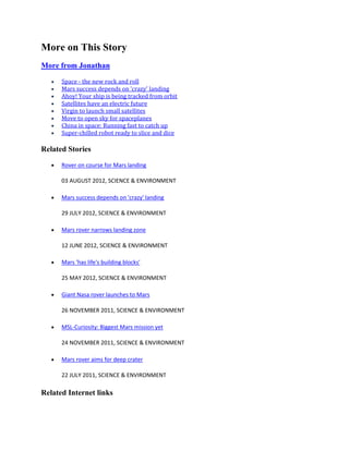 More on This Story
More from Jonathan

      Space - the new rock and roll
      Mars success depends on 'crazy' landing
      Ahoy! Your ship is being tracked from orbit
      Satellites have an electric future
      Virgin to launch small satellites
      Move to open sky for spaceplanes
      China in space: Running fast to catch up
      Super-chilled robot ready to slice and dice

Related Stories

      Rover on course for Mars landing

      03 AUGUST 2012, SCIENCE & ENVIRONMENT

      Mars success depends on 'crazy' landing

      29 JULY 2012, SCIENCE & ENVIRONMENT

      Mars rover narrows landing zone

      12 JUNE 2012, SCIENCE & ENVIRONMENT

      Mars 'has life's building blocks'

      25 MAY 2012, SCIENCE & ENVIRONMENT

      Giant Nasa rover launches to Mars

      26 NOVEMBER 2011, SCIENCE & ENVIRONMENT

      MSL-Curiosity: Biggest Mars mission yet

      24 NOVEMBER 2011, SCIENCE & ENVIRONMENT

      Mars rover aims for deep crater

      22 JULY 2011, SCIENCE & ENVIRONMENT

Related Internet links
 