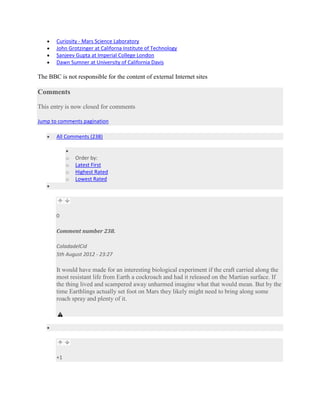 Curiosity - Mars Science Laboratory
       John Grotzinger at Californa Institute of Technology
       Sanjeev Gupta at Imperial College London
       Dawn Sumner at University of California Davis

The BBC is not responsible for the content of external Internet sites

Comments

This entry is now closed for comments

Jump to comments pagination

       All Comments (238)


            o   Order by:
            o   Latest First
            o   Highest Rated
            o   Lowest Rated




       0

       Comment number 238.

       ColadadelCid
       5th August 2012 - 23:27

       It would have made for an interesting biological experiment if the craft carried along the
       most resistant life from Earth a cockroach and had it released on the Martian surface. If
       the thing lived and scampered away unharmed imagine what that would mean. But by the
       time Earthlings actually set foot on Mars they likely might need to bring along some
       roach spray and plenty of it.




       +1
 
