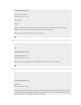 Comment number 237.

Cnut the not so Great
5th August 2012 - 23:05

231. SBTC

What?

John 3:16 16 "For God so loved the world that he gave his one and only Son, that
whoever believes in him shall not perish but have eternal life".

Have you actually read Genesis. It's seven days.




+3

Comment number 236.

disgustedofdymchurch
5th August 2012 - 22:52

Why are they sending a Rover? Wouldn't a Mercedes be more reliable?




+1

Comment number 235.

Eggleman
5th August 2012 - 22:42

It is amazing what advances in science have done since we reached the Moon in 1969. I
seriously doubt many people would have predicted this level of technology to reach, let
alone see Mars in such detail to come so quickly.
 