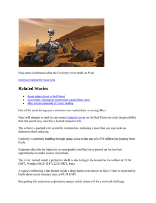 Nasa news conference after the Curiosity rover lands on Mars

Continue reading the main story


Related Stories
       Rover edges closer to Red Planet
       Gale Crater: Geological 'sweet shop' awaits Mars rover
       Mars success depends on 'crazy' landing

One of the most daring space missions ever undertaken is nearing Mars.

Nasa will attempt to land its one-tonne Curiosity rover on the Red Planet to study the possibility
that this world may once have hosted microbial life.

The vehicle is packed with scientific instruments, including a laser that can zap rocks to
determine their make-up.

Curiosity is currently hurtling through space, close to the end of a 570 million km journey from
Earth.

Engineers describe its trajectory as near-perfect and they have passed up the last two
opportunities to make course corrections.

The rover, tucked inside a protective shell, is due to begin its descent to the surface at 05:24
GMT, Monday (06:24 BST; 22:24 PDT, Sun).

A signal confirming it has landed inside a deep depression known as Gale Crater is expected on
Earth about seven minutes later, at 05:31 GMT.

But getting this audacious exploration project safely down will be a colossal challenge.
 