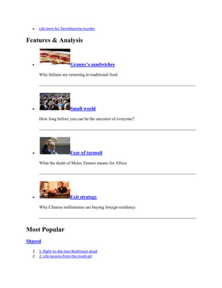 Life term for Terreblanche murder


Features & Analysis


                        Granny's sandwiches

     Why Italians are returning to traditional food




                        Small world

     How long before you can be the ancestor of everyone?




                        Fear of turmoil

     What the death of Meles Zenawi means for Africa




                        Exit strategy

     Why Chinese millionaires are buying foreign residency




Most Popular
Shared

  1. 1: Right-to-die man Nicklinson dead
  2. 2: Life lessons from the mosh pit
 