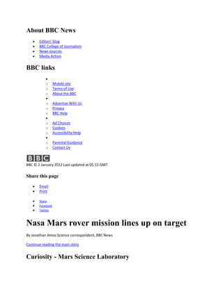 About BBC News
       Editors' blog
       BBC College of Journalism
       News sources
       Media Action


BBC links

           o      Mobile site
           o      Terms of Use
           o      About the BBC

           o      Advertise With Us
           o      Privacy
           o      BBC Help

           o      Ad Choices
           o      Cookies
           o      Accessibility Help

           o      Parental Guidance
           o      Contact Us



BBC © 2 January 2012 Last updated at 05:15 GMT

Share this page

       Email
       Print

       Share
       Facebook
       Twitter



Nasa Mars rover mission lines up on target
By Jonathan Amos Science correspondent, BBC News

Continue reading the main story


Curiosity - Mars Science Laboratory
 