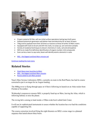 Project costed at $2.5bn; will see initial surface operations lasting two Earth years
       Onboard plutonium generators will deliver heat and electricity for at least 14 years
       75kg science payload more than 10 times as massive as those of earlier US Mars rovers
       Equipped with tools to brush and drill into rocks, to scoop up, sort and sieve samples
       Variety of analytical techniques to discern chemistry in rocks, soil and atmosphere
       Will try to make first definitive identification of organic (carbon rich) compounds
       Even carries a laser to zap rocks; beam will identify atomic elements in rocks

       MSL - the biggest and best Mars mission yet

Continue reading the main story


Related Stories
       Giant Nasa rover launches to Mars
       MSL - the biggest and best Mars mission
       Russia asked to join Mars project

Nasa's Mars Science Laboratory (MSL), currently en route to the Red Planet, has had its course
corrected to put it on target for an August landing.

The 900kg rover is flying through space at 4.5km/s following its launch on an Atlas rocket from
Florida in November.

Wednesday's manoeuvre ensures MSL is properly lined up on Mars, leaving the Atlas, which is
following behind, to miss the planet.

The roving lab is aiming to land inside a 150km-wide bowl called Gale Crater.

It will use its sophisticated instruments to assess whether the location has ever had the conditions
capable of supporting life.

The course correction involved firing the eight thrusters on MSL's cruise stage in a planned
sequence that lasted almost three hours.
 