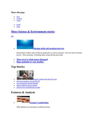 Share this page
      Share
      Facebook
      Twitter

      Email
      Print


More Science & Environment stories
RSS




                              Shrimp shells aid uranium harvest

      Researchers outline state-of-the-art proposals to extract uranium - the raw fuel of nuclear
      power - from seawater, including ideas using shrimp and crabs.

      Mars rover's wind sensor damaged
      Bugs sunbathe to 'stay healthy'

Top Stories



                               Greece 'needs more time' for cuts
      Chemical weapons 'excuse for US'
      Four Paralympic flames kindled
      Dozens killed in Kenya clashes
      Life term for Terreblanche murder


Features & Analysis


                        Granny's sandwiches

      Why Italians are returning to traditional food
 
