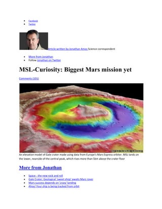 Facebook
       Twitter




                       Article written by Jonathan Amos Science correspondent

       More from Jonathan
       Follow Jonathan on Twitter


MSL-Curiosity: Biggest Mars mission yet
Comments (101)




An elevation model of Gale crater made using data from Europe's Mars Express orbiter. MSL lands on
the lower, nearside of the central peak, which rises more than 5km above the crater floor


More from Jonathan
       Space - the new rock and roll
       Gale Crater: Geological 'sweet shop' awaits Mars rover
       Mars success depends on 'crazy' landing
       Ahoy! Your ship is being tracked from orbit
 
