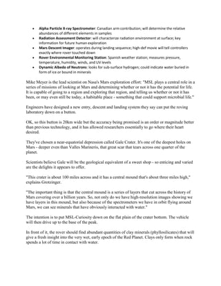 Alpha Particle X-ray Spectrometer: Canadian arm contribution; will determine the relative
       abundances of different elements in samples
       Radiation Assessment Detector: will characterize radiation environment at surface; key
       information for future human exploration
       Mars Descent Imager: operates during landing sequence; high-def movie will tell controllers
       exactly where rover touched down
       Rover Environmental Monitoring Station: Spanish weather station; measures pressure,
       temperature, humidity, winds, and UV levels
       Dynamic Albedo of Neutrons: looks for sub-surface hydrogen; could indicate water buried in
       form of ice or bound in minerals

Mike Meyer is the lead scientist on Nasa's Mars exploration effort: "MSL plays a central role in a
series of missions of looking at Mars and determining whether or not it has the potential for life.
It is capable of going to a region and exploring that region, and telling us whether or not it has
been, or may even still be today, a habitable place - something that could support microbial life."

Engineers have designed a new entry, descent and landing system they say can put the roving
laboratory down on a button.

OK, so this button is 20km wide but the accuracy being promised is an order or magnitude better
than previous technology, and it has allowed researchers essentially to go where their heart
desired.

They've chosen a near-equatorial depression called Gale Crater. It's one of the deepest holes on
Mars - deeper even than Valles Marineris, that great scar that tears across one quarter of the
planet.

Scientists believe Gale will be the geological equivalent of a sweet shop - so enticing and varied
are the delights it appears to offer.

"This crater is about 100 miles across and it has a central mound that's about three miles high,"
explains Grotzinger.

"The important thing is that the central mound is a series of layers that cut across the history of
Mars covering over a billion years. So, not only do we have high-resolution images showing we
have layers in this mound, but also because of the spectrometers we have in orbit flying around
Mars, we can see minerals that have obviously interacted with water."

The intention is to put MSL-Curiosity down on the flat plain of the crater bottom. The vehicle
will then drive up to the base of the peak.

In front of it, the rover should find abundant quantities of clay minerals (phyllosilicates) that will
give a fresh insight into the very wet, early epoch of the Red Planet. Clays only form when rock
spends a lot of time in contact with water.
 