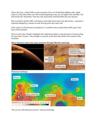 Above the clays, a little further up the mountain, the rover should find sulphate salts, which
relate to a time when Mars was still wet but beginning to dry out. Go higher still, and MSL will
find mostly the "duststones" from the cold, desiccated world that Mars has now become.

But even before all this, MSL will land on what looks from orbit to be alluvial fan - a spread of
sediment dumped by a stream of water flowing down the crater wall.

If the science on this fan proves productive, it could be many months before MSL gets to the
base of the mountain.

The rover has time, though. Equipped with a plutonium battery, it has the power to keep rolling
for more than 10 years - time enough to scout the crater floor and climb to the summit of the
mountain.




"We are not a life detection mission," stresses Grotzinger.
 