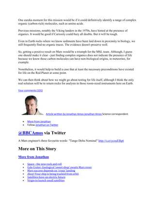 One eureka moment for this mission would be if it could definitively identify a range of complex
organic (carbon-rich) molecules, such as amino acids.

Previous missions, notably the Viking landers in the 1970s, have hinted at the presence of
organics. It would be good if Curiosity could bury all doubts. But it will be tough.

Even in Earth rocks where we know sediments have been laid down in proximity to biology, we
still frequently find no organic traces. The evidence doesn't preserve well.

So, getting a positive result on Mars would be a triumph for the MSL team. Although, I guess
one should make it clear - just finding complex organics does not indicate the presence of life
because we know these carbon molecules can have non-biological origins, in meteorites, for
example.

Nonetheless, it would help to build a case that at least the necessary preconditions have existed
for life on the Red Planet at some point.

We can then think about how we might go about testing for life itself, although I think the only
real solution will be to return rocks for analysis in those room-sized instruments here on Earth.

Your comments (101)




                       Article written by Jonathan Amos Jonathan Amos Science correspondent

       More from Jonathan
       Follow Jonathan on Twitter


@BBCAmos via Twitter
A Mars engineer's three favourite words: "Tango Delta Nominal" http://t.co/ycouEBg6

More on This Story
More from Jonathan

       Space - the new rock and roll
       Gale Crater: Geological 'sweet shop' awaits Mars rover
       Mars success depends on 'crazy' landing
       Ahoy! Your ship is being tracked from orbit
       Satellites have an electric future
       Virgin to launch small satellites
 