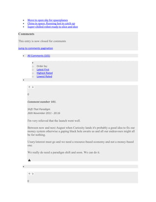 Move to open sky for spaceplanes
       China in space: Running fast to catch up
       Super-chilled robot ready to slice and dice

Comments

This entry is now closed for comments

Jump to comments pagination

       All Comments (101)


           o   Order by:
           o   Latest First
           o   Highest Rated
           o   Lowest Rated




       0

       Comment number 101.

       Shift That Paradigm
       26th November 2011 - 20:16

       I'm very relieved that the launch went well.

       Between now and next August when Curiosity lands it's probably a good idea to fix our
       money system otherwise a gaping black hole awaits us and all our endeavours might all
       be for nothing.

       Usury/interest must go and we need a resource-based economy and not a money-based
       one.

       We really do need a paradigm shift and soon. We can do it.




       0
 