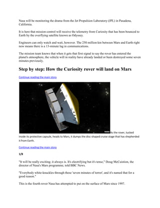 Nasa will be monitoring the drama from the Jet Propulsion Laboratory (JPL) in Pasadena,
California.

It is here that mission control will receive the telemetry from Curiosity that has been bounced to
Earth by the overflying satellite known as Odyssey.

Engineers can only watch and wait, however. The 250 million km between Mars and Earth right
now means there is a 13-minute lag in communications.

The mission team knows that when it gets that first signal to say the rover has entered the
planet's atmosphere, the vehicle will in reality have already landed or been destroyed some seven
minutes previously.

Step by step: How the Curiosity rover will land on Mars
Continue reading the main story




                                                                                As the rover, tucked
inside its protective capsule, heads to Mars, it dumps the disc-shaped cruise stage that has shepherded
it from Earth.

Continue reading the main story

1/8

"It will be really exciting; it always is. It's electrifying but it's tense," Doug McCuistion, the
director of Nasa's Mars programme, told BBC News.

"Everybody white-knuckles through these 'seven minutes of terror', and it's named that for a
good reason."

This is the fourth rover Nasa has attempted to put on the surface of Mars since 1997.
 