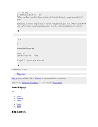 21. Tom Ray
       24TH NOVEMBER 2011 - 19:44
       Where can I get one of the batteries that will drive the Curiosity lander artound for 10
       years?

       Personally, it will be fingers crossed that the rocket launch goes well. Otherwise the USA
       may suffer serious radiation contamination from the plutonium batteries on Curiosity.




       0

       Comment number 97.

       Whizz1967
       26th November 2011 - 10:58

       Knights of Cydonia,now that is art



Comments 5 of 101

       Show more

Sign in with your BBC iD, or Register to comment and rate comments

All posts are reactively-moderated and must obey the house rules.

Share this page
207


       Share
       Facebook
       Twitter

       Email
       Print


Top Stories
 