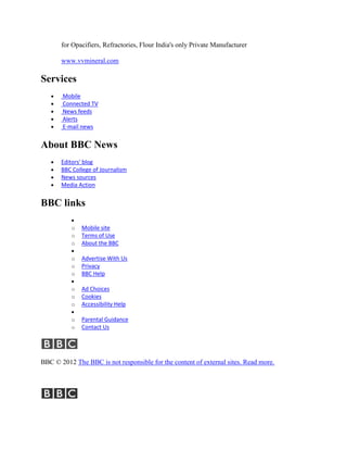 for Opacifiers, Refractories, Flour India's only Private Manufacturer

       www.vvmineral.com

Services
       Mobile
       Connected TV
       News feeds
       Alerts
       E-mail news


About BBC News
       Editors' blog
       BBC College of Journalism
       News sources
       Media Action


BBC links

          o   Mobile site
          o   Terms of Use
          o   About the BBC

          o   Advertise With Us
          o   Privacy
          o   BBC Help

          o   Ad Choices
          o   Cookies
          o   Accessibility Help

          o   Parental Guidance
          o   Contact Us




BBC © 2012 The BBC is not responsible for the content of external sites. Read more.
 