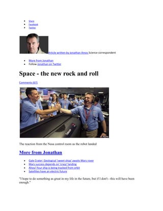 Share
       Facebook
       Twitter




                        Article written by Jonathan Amos Science correspondent

       More from Jonathan
       Follow Jonathan on Twitter


Space - the new rock and roll
Comments (67)




The reaction from the Nasa control room as the robot landed

More from Jonathan
       Gale Crater: Geological 'sweet shop' awaits Mars rover
       Mars success depends on 'crazy' landing
       Ahoy! Your ship is being tracked from orbit
       Satellites have an electric future

"I hope to do something as great in my life in the future, but if I don't - this will have been
enough."
 