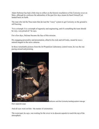 Adam Steltzner has had a little time to reflect on the historic touchdown of the Curiosity rover on
Mars, although he confesses the adrenaline of the past few days means he hasn't himself yet
landed back on Earth.

The man who led the Nasa team that devised the "crazy" system to get Curiosity on the ground is
still buzzing.

"It is a triumph. It is a triumph of ingenuity and engineering, and it's something the team should
be very, very proud of," he says.

For a few days, Stelzner became the face of this mission.

His engaging personality and presentation, allied to his rock and roll looks, meant he was a
natural magnet to the news cameras.

In those remarkable pictures from the Jet Propulsion Laboratory control room, he was the one
pacing around and pointing.




                                                 Steltzner and the Curiosity landing system now go
their separate ways

And all eyes were on him - the master of ceremonies.

The worst part, he says, was waiting for the rover in its descent capsule to touch the top of the
atmosphere.
 