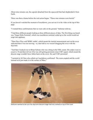 About nine minutes out, the capsule detached from the spacecraft that had shepherded it from
Earth.

There was then a hiatus before the real action began. "Those nine minutes were horrid."

If you haven't watched the moment of touchdown, you can see it in the video at the top of this
page.

"I wanted three confirmations that we were safe on the ground," Steltzner told me.

"I had three different people looking at three different pieces of data. The first thing you heard
was 'Tango Delta Nominal', which was touchdown nominal coded up so the world would not
erupt into applause.

"Then Dave Way said 'RIMU stable', which meant the inertial measurement unit on the rover
indicated that it was not moving - so, that told us we weren't dragging the rover with the
skycrane.

"And then I looked over at Brian Schratz who was sitting in the EDL comm. His orders were to
count to 10 and then tell me if he was still getting persistent clean UHF signal, which meant the
descent stage wouldn't have fallen back on the rover. He said 'UHF persistent'.

"I pointed at Al Chen who called out 'touchdown confirmed'. The room erupted and the world
learned we'd just made it to the surface of Mars."




Steltzner wanted to be sure the skycrane descent stage had not crashed on top of the rover
 