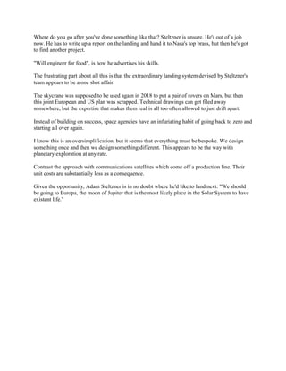 Where do you go after you've done something like that? Steltzner is unsure. He's out of a job
now. He has to write up a report on the landing and hand it to Nasa's top brass, but then he's got
to find another project.

"Will engineer for food", is how he advertises his skills.

The frustrating part about all this is that the extraordinary landing system devised by Steltzner's
team appears to be a one shot affair.

The skycrane was supposed to be used again in 2018 to put a pair of rovers on Mars, but then
this joint European and US plan was scrapped. Technical drawings can get filed away
somewhere, but the expertise that makes them real is all too often allowed to just drift apart.

Instead of building on success, space agencies have an infuriating habit of going back to zero and
starting all over again.

I know this is an oversimplification, but it seems that everything must be bespoke. We design
something once and then we design something different. This appears to be the way with
planetary exploration at any rate.

Contrast the approach with communications satellites which come off a production line. Their
unit costs are substantially less as a consequence.

Given the opportunity, Adam Steltzner is in no doubt where he'd like to land next: "We should
be going to Europa, the moon of Jupiter that is the most likely place in the Solar System to have
existent life."
 