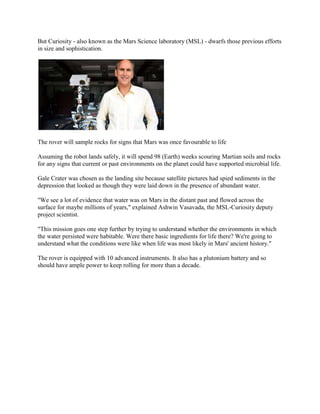 But Curiosity - also known as the Mars Science laboratory (MSL) - dwarfs those previous efforts
in size and sophistication.




The rover will sample rocks for signs that Mars was once favourable to life

Assuming the robot lands safely, it will spend 98 (Earth) weeks scouring Martian soils and rocks
for any signs that current or past environments on the planet could have supported microbial life.

Gale Crater was chosen as the landing site because satellite pictures had spied sediments in the
depression that looked as though they were laid down in the presence of abundant water.

"We see a lot of evidence that water was on Mars in the distant past and flowed across the
surface for maybe millions of years," explained Ashwin Vasavada, the MSL-Curiosity deputy
project scientist.

"This mission goes one step further by trying to understand whether the environments in which
the water persisted were habitable. Were there basic ingredients for life there? We're going to
understand what the conditions were like when life was most likely in Mars' ancient history."

The rover is equipped with 10 advanced instruments. It also has a plutonium battery and so
should have ample power to keep rolling for more than a decade.
 