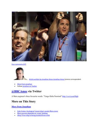 Your comments (67)




                      Article written by Jonathan Amos Jonathan Amos Science correspondent

       More from Jonathan
       Follow Jonathan on Twitter


@BBCAmos via Twitter
A Mars engineer's three favourite words: "Tango Delta Nominal" http://t.co/ycouEBg6

More on This Story
More from Jonathan

       Gale Crater: Geological 'sweet shop' awaits Mars rover
       Mars success depends on 'crazy' landing
       Ahoy! Your ship is being tracked from orbit
 