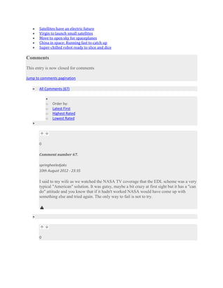 Satellites have an electric future
       Virgin to launch small satellites
       Move to open sky for spaceplanes
       China in space: Running fast to catch up
       Super-chilled robot ready to slice and dice

Comments

This entry is now closed for comments

Jump to comments pagination

       All Comments (67)


           o   Order by:
           o   Latest First
           o   Highest Rated
           o   Lowest Rated




       0

       Comment number 67.

       springheeledjaks
       10th August 2012 - 23:35

       I said to my wife as we watched the NASA TV coverage that the EDL scheme was a very
       typical "American" solution. It was gutsy, maybe a bit crazy at first sight but it has a "can
       do" attitude and you know that if it hadn't worked NASA would have come up with
       something else and tried again. The only way to fail is not to try.




       0
 