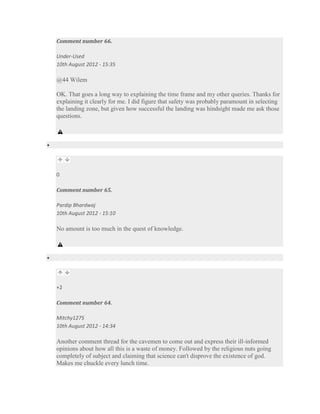 Comment number 66.

Under-Used
10th August 2012 - 15:35

@44 Wilem

OK. That goes a long way to explaining the time frame and my other queries. Thanks for
explaining it clearly for me. I did figure that safety was probably paramount in selecting
the landing zone, but given how successful the landing was hindsight made me ask those
questions.




0

Comment number 65.

Pardip Bhardwaj
10th August 2012 - 15:10

No amount is too much in the quest of knowledge.




+2

Comment number 64.

Mitchy1275
10th August 2012 - 14:34

Another comment thread for the cavemen to come out and express their ill-informed
opinions about how all this is a waste of money. Followed by the religious nuts going
completely of subject and claiming that science can't disprove the existence of god.
Makes me chuckle every lunch time.
 