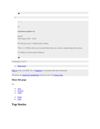 +4

       Comment number 63.

       yiannis
       10th August 2012 - 13:58

       We did not sent 2.5 billion $$s to Mars.

       This is 2.5 billion that was invested back into our society, engineering and science.

       2.5 billion well invested I beleave.



Comments 5 of 67

       Show more

Sign in with your BBC iD, or Register to comment and rate comments

All posts are reactively-moderated and must obey the house rules.

Share this page
321


       Share
       Facebook
       Twitter

       Email
       Print


Top Stories
 