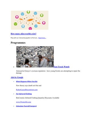 How many alien worlds exist?
Play with our interactive graphic to find out... Read more...


Programmes




                                                                Fast Track Watch

         Annoyed at Greece’s overseas reputation - how young Greeks are attempting to repair the
         damage

Ads by Google

         What Happens When You Die

         New theory says death isn't the end

         RobertLanzaBiocentrism.com

         Far Infrared Clothing

         BioCeramic Infrared Clothing Quantity Discounts Available

         www.Promolife.com

         Sebastian Tours&Transport
 