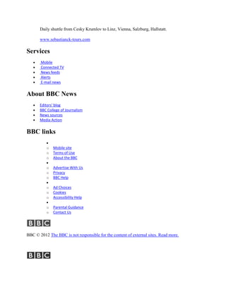 Daily shuttle from Cesky Krumlov to Linz, Vienna, Salzburg, Hallstatt.

       www.sebastianck-tours.com

Services
       Mobile
       Connected TV
       News feeds
       Alerts
       E-mail news


About BBC News
       Editors' blog
       BBC College of Journalism
       News sources
       Media Action


BBC links

          o   Mobile site
          o   Terms of Use
          o   About the BBC

          o   Advertise With Us
          o   Privacy
          o   BBC Help

          o   Ad Choices
          o   Cookies
          o   Accessibility Help

          o   Parental Guidance
          o   Contact Us




BBC © 2012 The BBC is not responsible for the content of external sites. Read more.
 